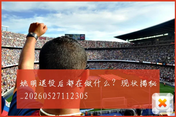 姚明退役后都在做什么?现状揭秘_20260527112305
