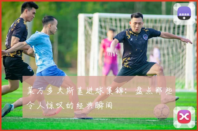 莱万多夫斯基进球集锦:盘点那些令人惊叹的经典瞬间