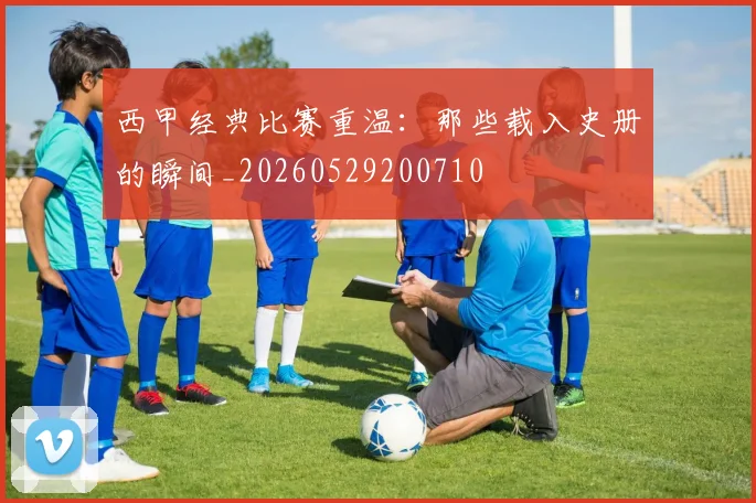 西甲经典比赛重温:那些载入史册的瞬间_20260529200710