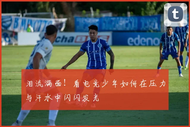 泪流满面!看电竞少年如何在压力与汗水中闪闪发光