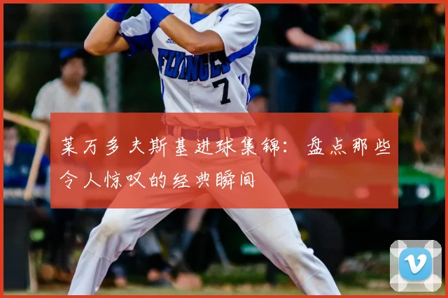 莱万多夫斯基进球集锦：盘点那些令人惊叹的经典瞬间