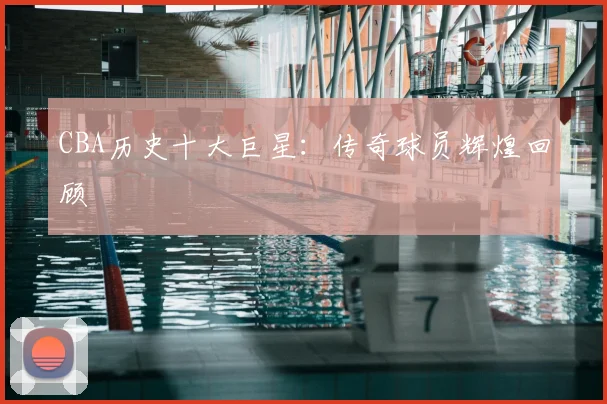 CBA历史十大巨星：传奇球员辉煌回顾
