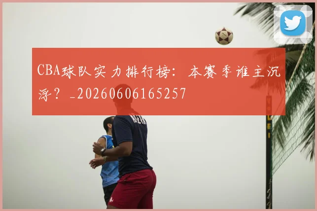 CBA球队实力排行榜：本赛季谁主沉浮？_20260606165257