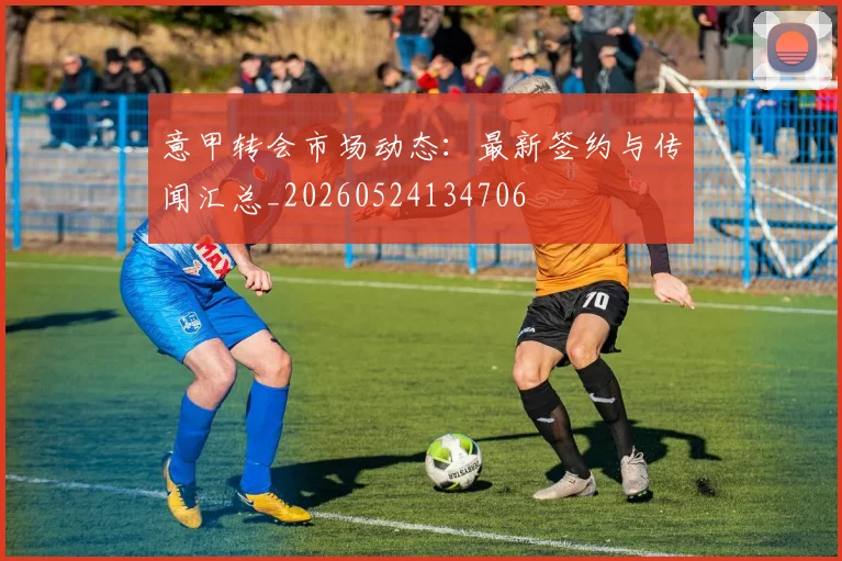 意甲转会市场动态:最新签约与传闻汇总_20260524134706
