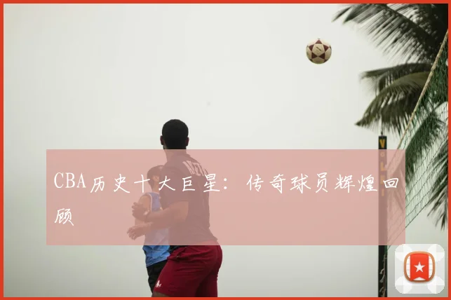 CBA历史十大巨星:传奇球员辉煌回顾