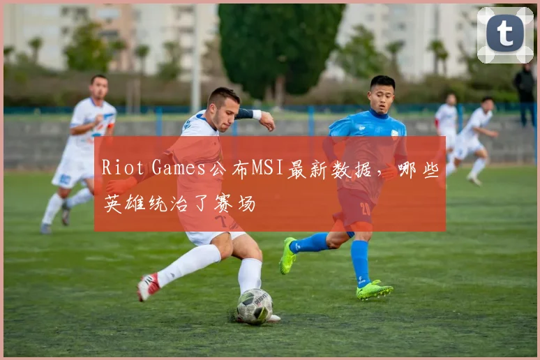 Riot Games公布MSI最新数据，哪些英雄统治了赛场